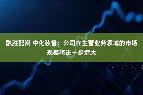 融胜配资 中化装备：公司在主营业务领域的市场规模将进一步增大