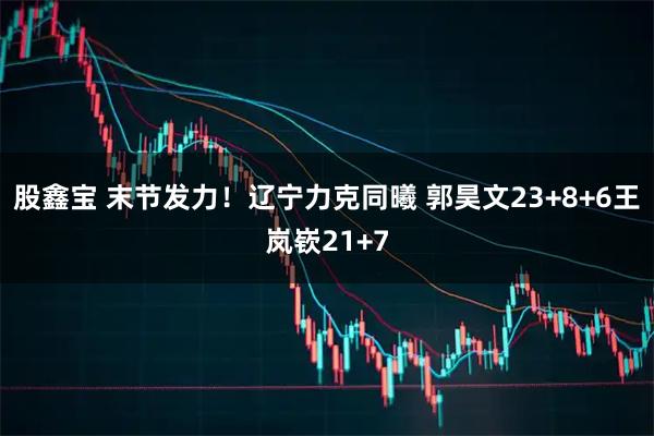 股鑫宝 末节发力！辽宁力克同曦 郭昊文23+8+6王岚嵚21+7