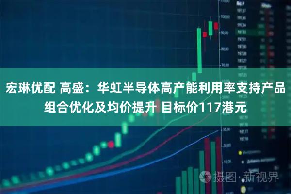 宏琳优配 高盛：华虹半导体高产能利用率支持产品组合优化及均价提升 目标价117港元