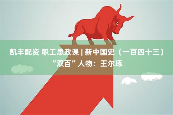 凯丰配资 职工思政课 | 新中国史（一百四十三）“双百”人物：王尔琢