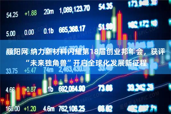 顺阳网 纳力新材料闪耀第18届创业邦年会，获评“未来独角兽”开启全球化发展新征程