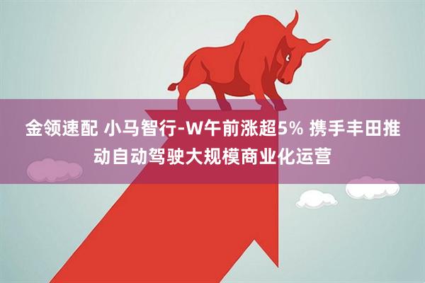 金领速配 小马智行-W午前涨超5% 携手丰田推动自动驾驶大规模商业化运营