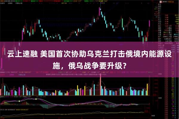 云上速融 美国首次协助乌克兰打击俄境内能源设施，俄乌战争要升级？