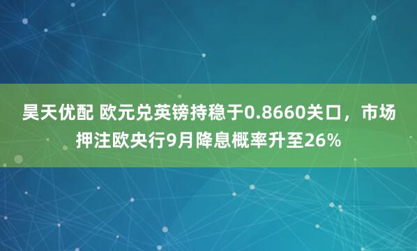昊天优配 欧元兑英镑持稳于0.8660关口，市场押注欧央行9月降息概率升至26%