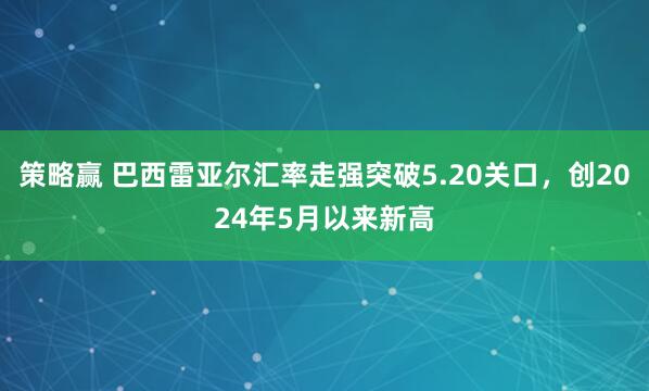 策略赢 巴西雷亚尔汇率走强突破5.20关口，创2024年5月以来新高