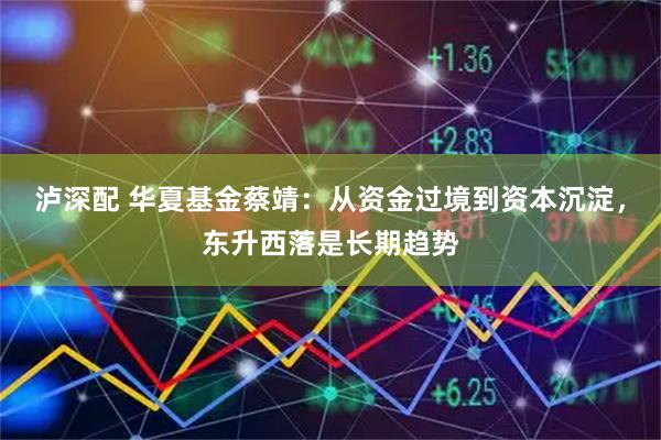 泸深配 华夏基金蔡靖：从资金过境到资本沉淀，东升西落是长期趋势
